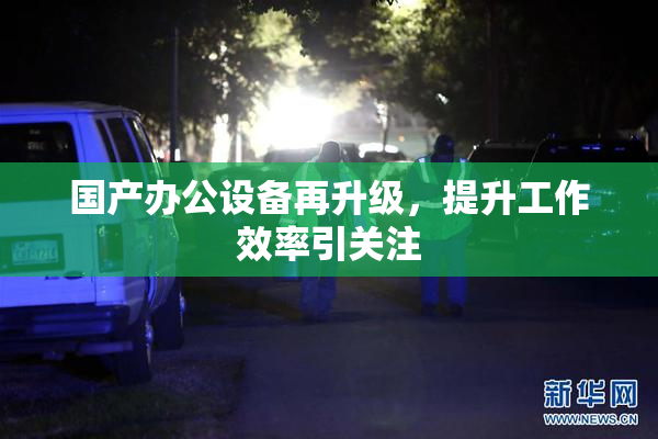 国产办公设备再升级，提升工作效率引关注