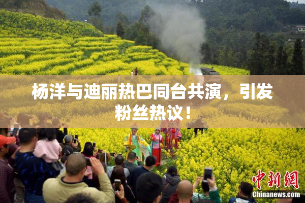 杨洋与迪丽热巴同台共演，引发粉丝热议！