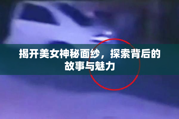 揭开美女神秘面纱，探索背后的故事与魅力