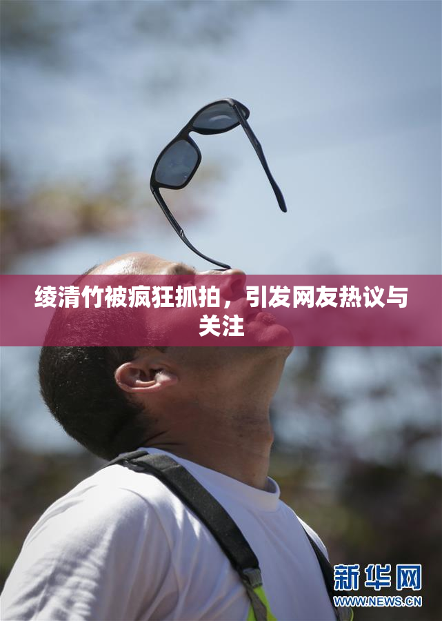 绫清竹被疯狂抓拍，引发网友热议与关注