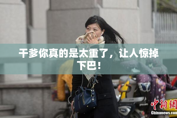 干爹你真的是太重了，让人惊掉下巴！