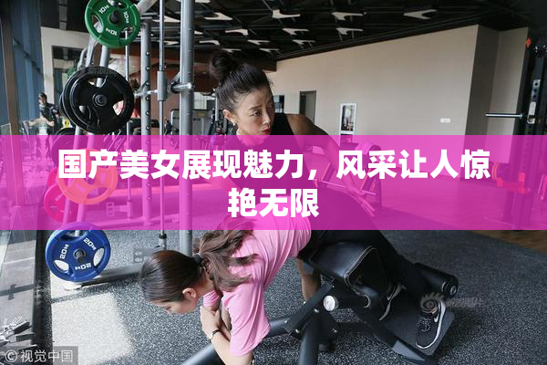 国产美女展现魅力，风采让人惊艳无限