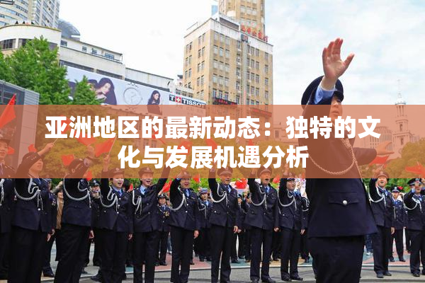 亚洲地区的最新动态：独特的文化与发展机遇分析