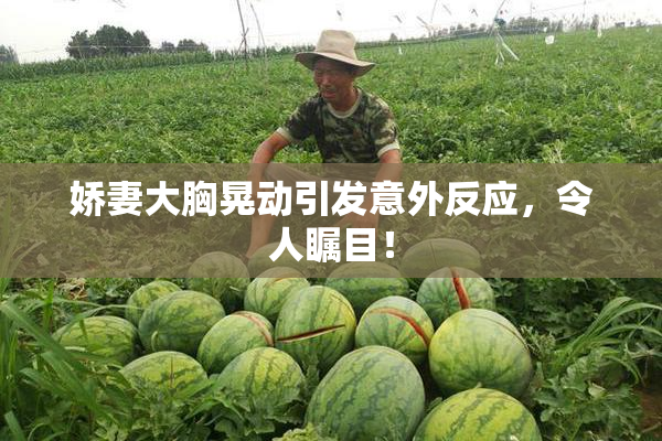 娇妻大胸晃动引发意外反应，令人瞩目！