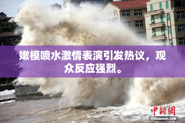 嫩模喷水激情表演引发热议，观众反应强烈。
