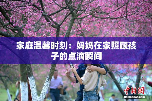 家庭温馨时刻：妈妈在家照顾孩子的点滴瞬间