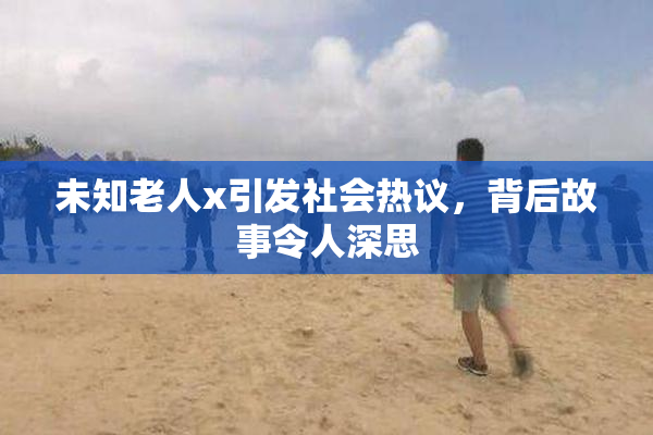 未知老人x引发社会热议，背后故事令人深思