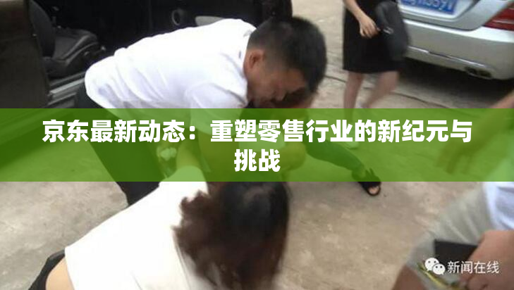 京东最新动态：重塑零售行业的新纪元与挑战