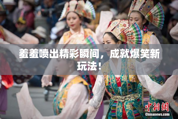 羞羞喷出精彩瞬间，成就爆笑新玩法！