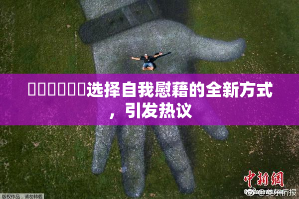 ❌‌❌‌❌‌选择自我慰藉的全新方式，引发热议