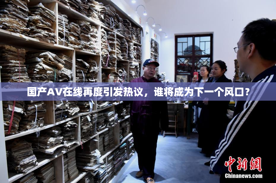 国产AV在线再度引发热议，谁将成为下一个风口？