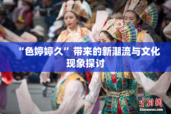 “色婷婷久”带来的新潮流与文化现象探讨