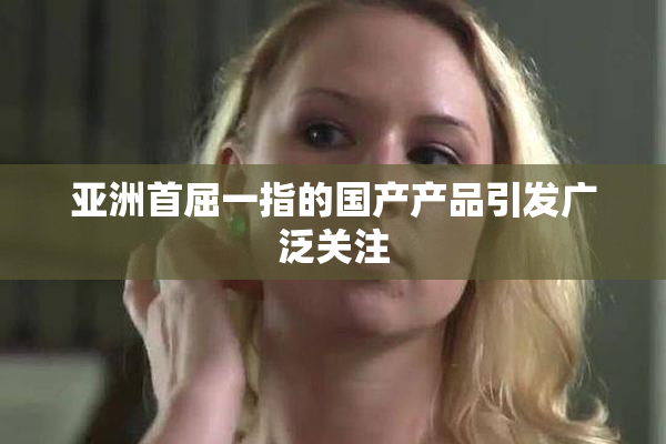 亚洲首屈一指的国产产品引发广泛关注