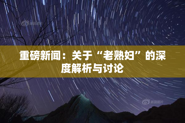 重磅新闻：关于“老熟妇”的深度解析与讨论