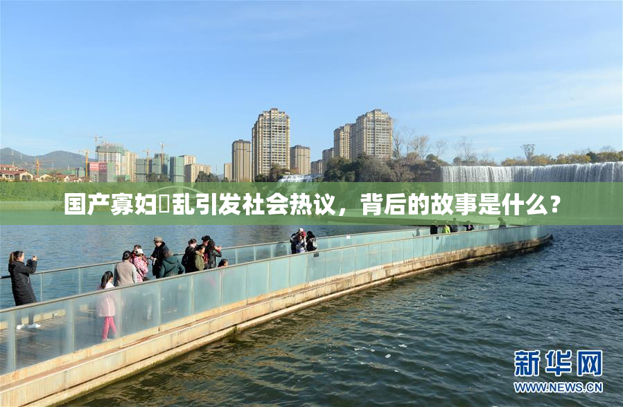 国产寡妇婬乱引发社会热议，背后的故事是什么？