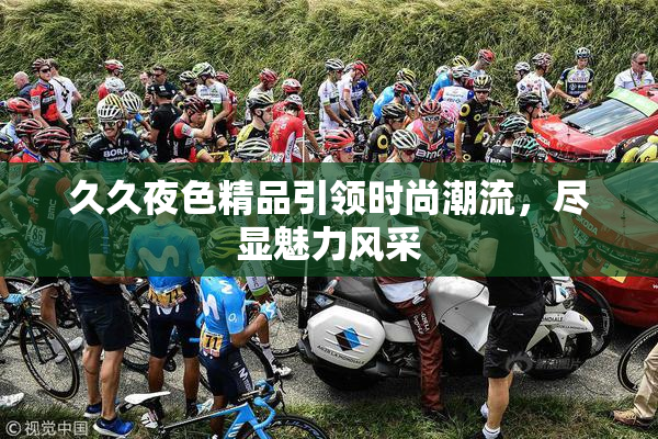 久久夜色精品引领时尚潮流，尽显魅力风采