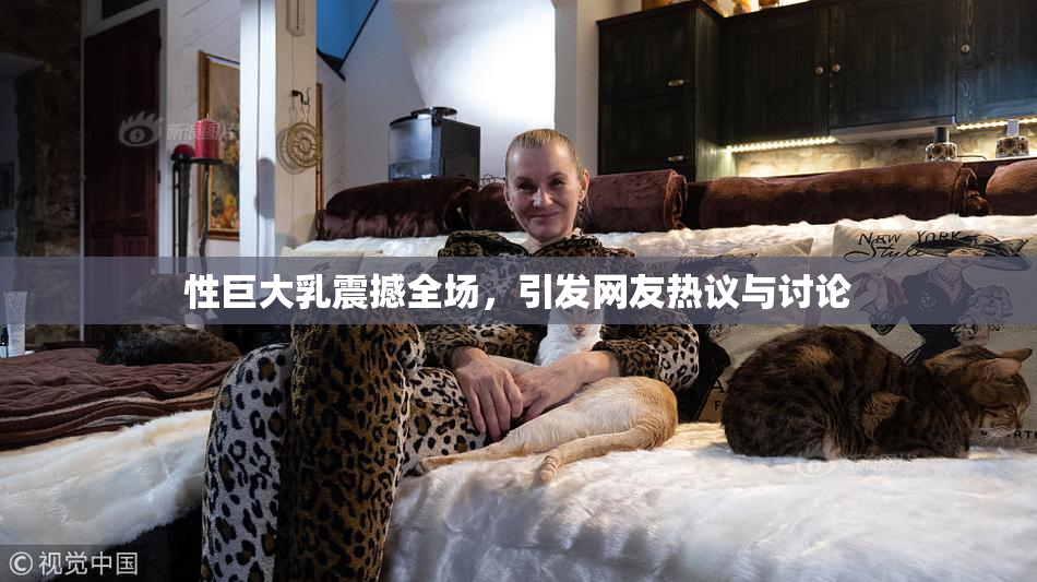 性巨大乳震撼全场，引发网友热议与讨论