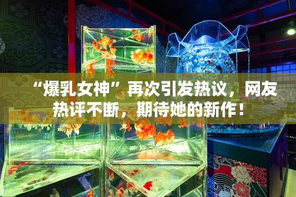 “爆乳女神”再次引发热议，网友热评不断，期待她的新作！