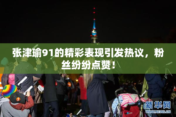 张津瑜91的精彩表现引发热议，粉丝纷纷点赞！
