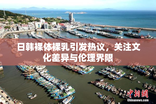 日韩裸体裸乳引发热议，关注文化差异与伦理界限