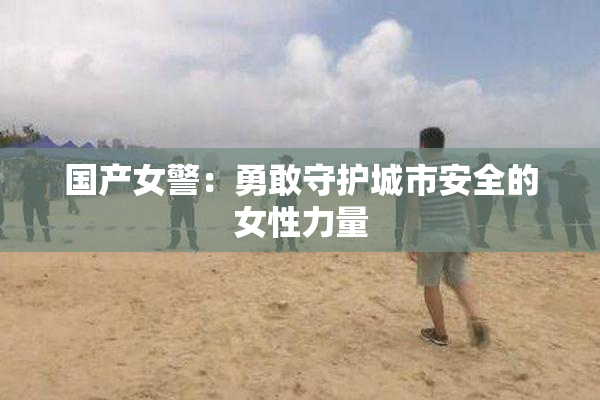 国产女警：勇敢守护城市安全的女性力量