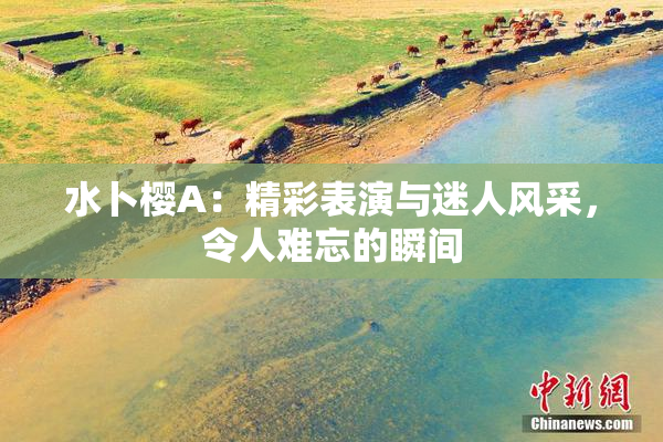 水卜樱A：精彩表演与迷人风采，令人难忘的瞬间