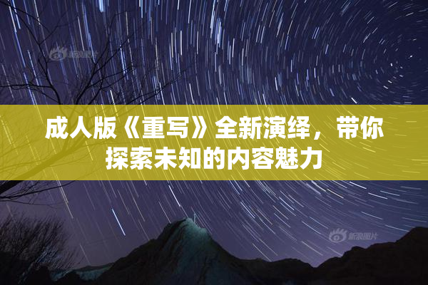 成人版《重写》全新演绎，带你探索未知的内容魅力