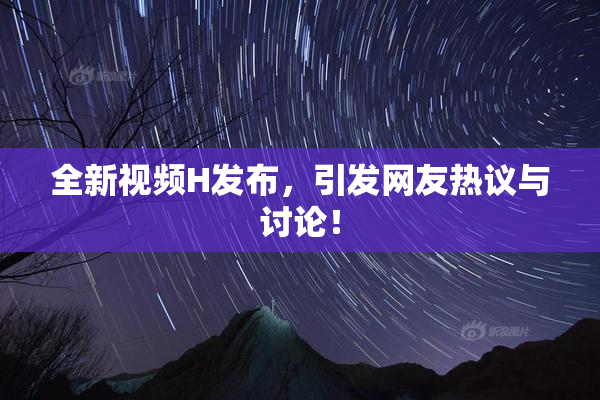 全新视频H发布，引发网友热议与讨论！