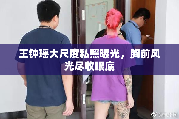 王钟瑶大尺度私照曝光，胸前风光尽收眼底