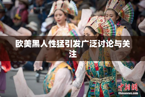 欧美黑人性猛引发广泛讨论与关注
