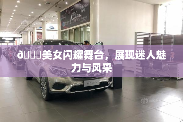 🔞美女闪耀舞台，展现迷人魅力与风采