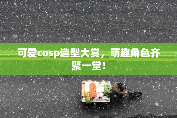 可爱cosp造型大赏，萌趣角色齐聚一堂！
