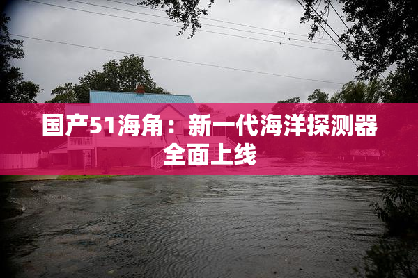 国产51海角：新一代海洋探测器全面上线