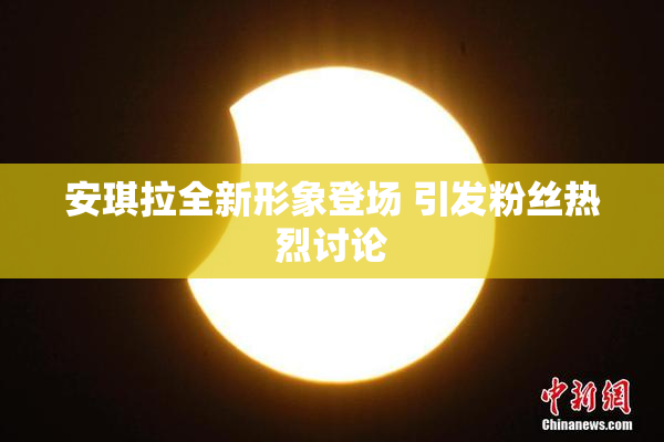 安琪拉全新形象登场 引发粉丝热烈讨论