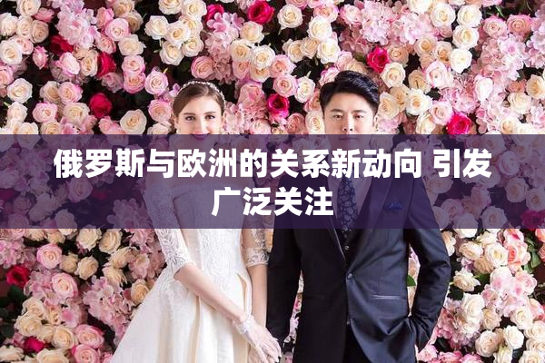 俄罗斯与欧洲的关系新动向 引发广泛关注