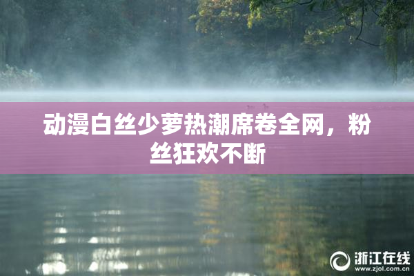 动漫白丝少萝热潮席卷全网，粉丝狂欢不断