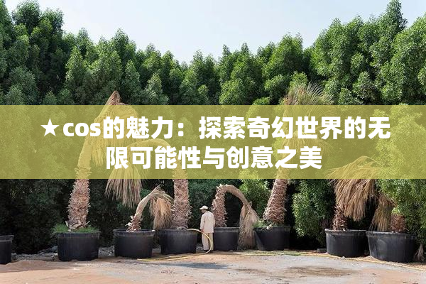 ★cos的魅力：探索奇幻世界的无限可能性与创意之美