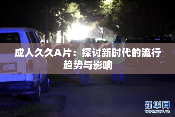 成人久久A片：探讨新时代的流行趋势与影响