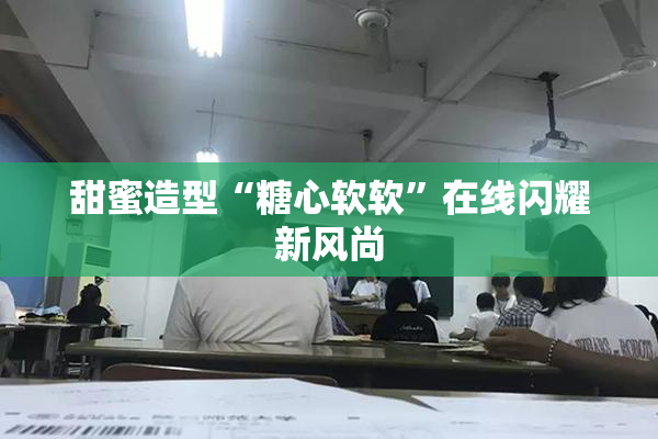 甜蜜造型“糖心软软”在线闪耀新风尚