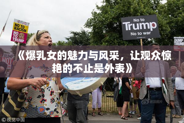 《爆乳女的魅力与风采，让观众惊艳的不止是外表》