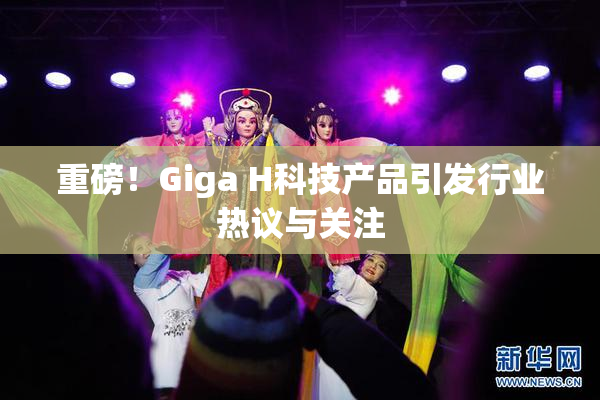 重磅！Giga H科技产品引发行业热议与关注