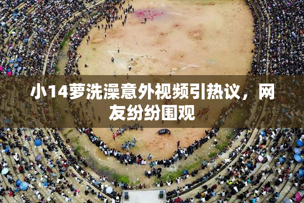 小14萝洗澡意外视频引热议，网友纷纷围观