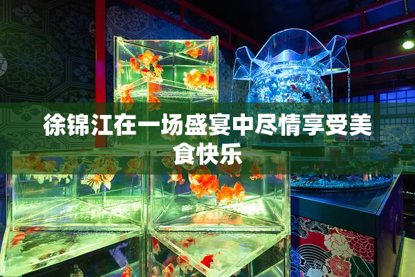 徐锦江在一场盛宴中尽情享受美食快乐