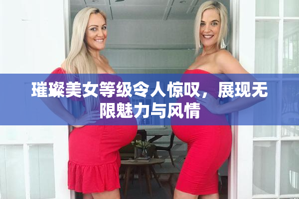 璀璨美女等级令人惊叹，展现无限魅力与风情