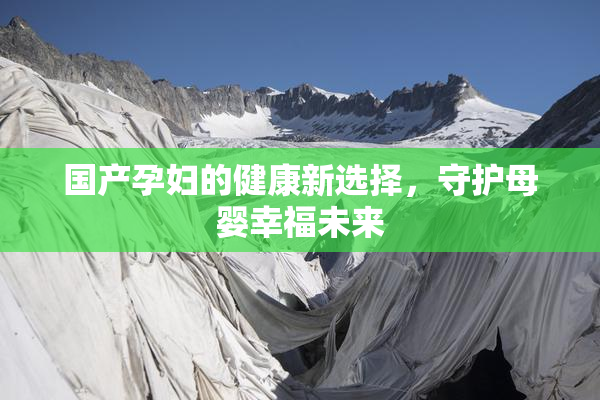 国产孕妇的健康新选择，守护母婴幸福未来