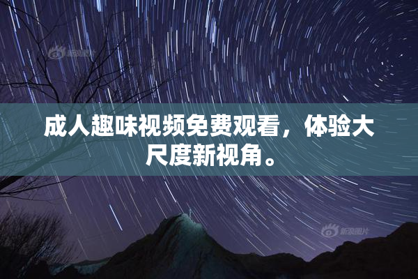 成人趣味视频免费观看，体验大尺度新视角。