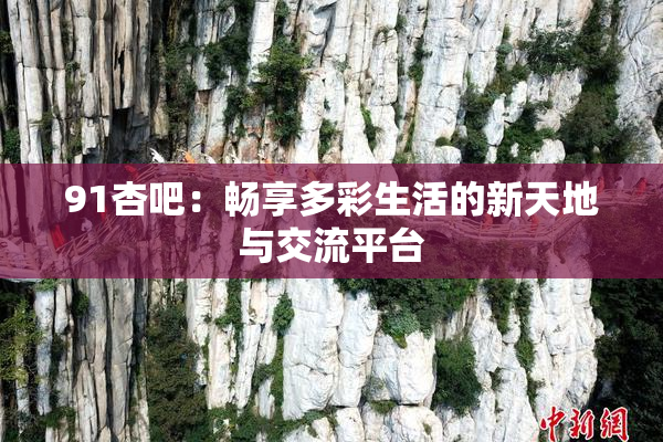 91杏吧：畅享多彩生活的新天地与交流平台