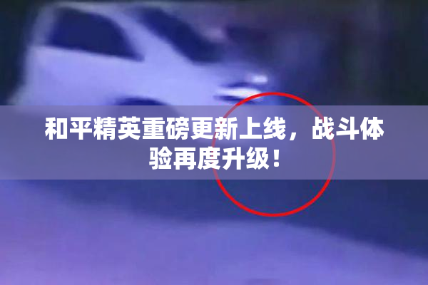 和平精英重磅更新上线，战斗体验再度升级！