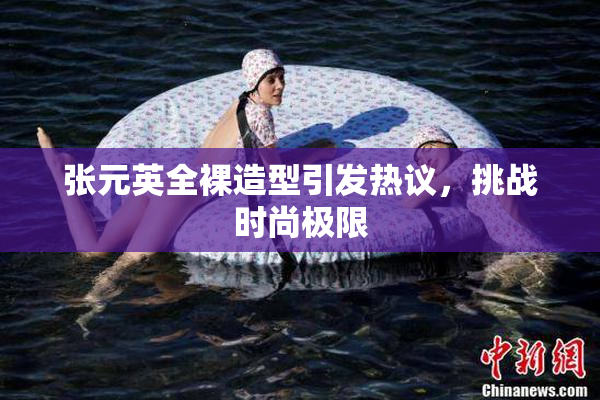 张元英全裸造型引发热议，挑战时尚极限