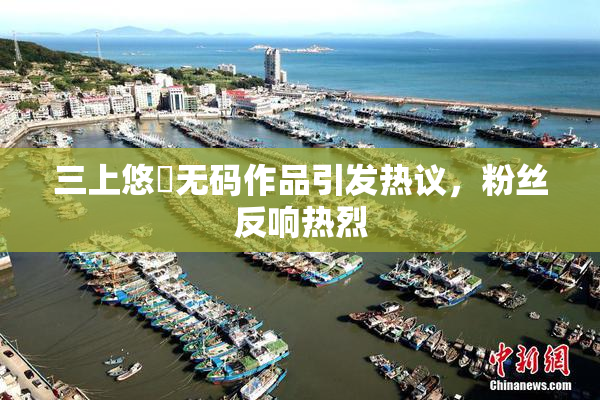 三上悠亜无码作品引发热议，粉丝反响热烈